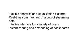 Flexible analytics and visualization platform
Real-time summary and charting of streaming
data
Intuitive interface for a variety of users
Instant sharing and embedding of dashboards
 