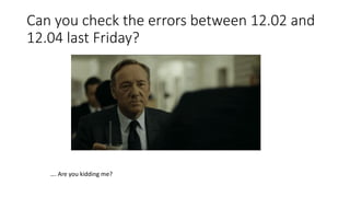Can you check the errors between 12.02 and
12.04 last Friday?
…. Are you kidding me?
 