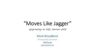“Moves Like Jagger”
Upgrading to SQL Server 2012
Mark Broadbent
Principal SQL Consultant
SQLCloud
SQLCLOUD.CO.UK
 