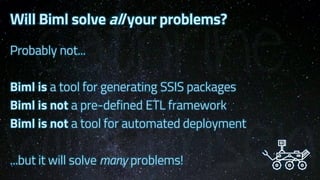 Will Biml solve all your problems?
Probably not...
Biml is a tool for generating SSIS packages
Biml is not a pre-defined ETL framework
Biml is not a tool for automated deployment
...but it will solve many problems!
 