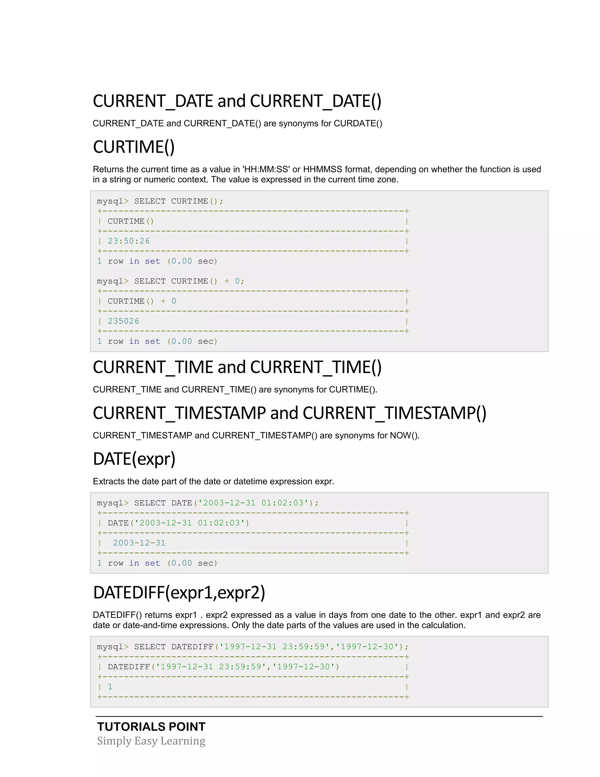 TUTORIALS POINT
Simply Easy Learning
CURRENT_DATE and CURRENT_DATE()
CURRENT_DATE and CURRENT_DATE() are synonyms for CURDATE()
CURTIME()
Returns the current time as a value in 'HH:MM:SS' or HHMMSS format, depending on whether the function is used
in a string or numeric context. The value is expressed in the current time zone.
mysql> SELECT CURTIME();
+---------------------------------------------------------+
| CURTIME() |
+---------------------------------------------------------+
| 23:50:26 |
+---------------------------------------------------------+
1 row in set (0.00 sec)
mysql> SELECT CURTIME() + 0;
+---------------------------------------------------------+
| CURTIME() + 0 |
+---------------------------------------------------------+
| 235026 |
+---------------------------------------------------------+
1 row in set (0.00 sec)
CURRENT_TIME and CURRENT_TIME()
CURRENT_TIME and CURRENT_TIME() are synonyms for CURTIME().
CURRENT_TIMESTAMP and CURRENT_TIMESTAMP()
CURRENT_TIMESTAMP and CURRENT_TIMESTAMP() are synonyms for NOW().
DATE(expr)
Extracts the date part of the date or datetime expression expr.
mysql> SELECT DATE('2003-12-31 01:02:03');
+---------------------------------------------------------+
| DATE('2003-12-31 01:02:03') |
+---------------------------------------------------------+
| 2003-12-31 |
+---------------------------------------------------------+
1 row in set (0.00 sec)
DATEDIFF(expr1,expr2)
DATEDIFF() returns expr1 . expr2 expressed as a value in days from one date to the other. expr1 and expr2 are
date or date-and-time expressions. Only the date parts of the values are used in the calculation.
mysql> SELECT DATEDIFF('1997-12-31 23:59:59','1997-12-30');
+---------------------------------------------------------+
| DATEDIFF('1997-12-31 23:59:59','1997-12-30') |
+---------------------------------------------------------+
| 1 |
+---------------------------------------------------------+
 