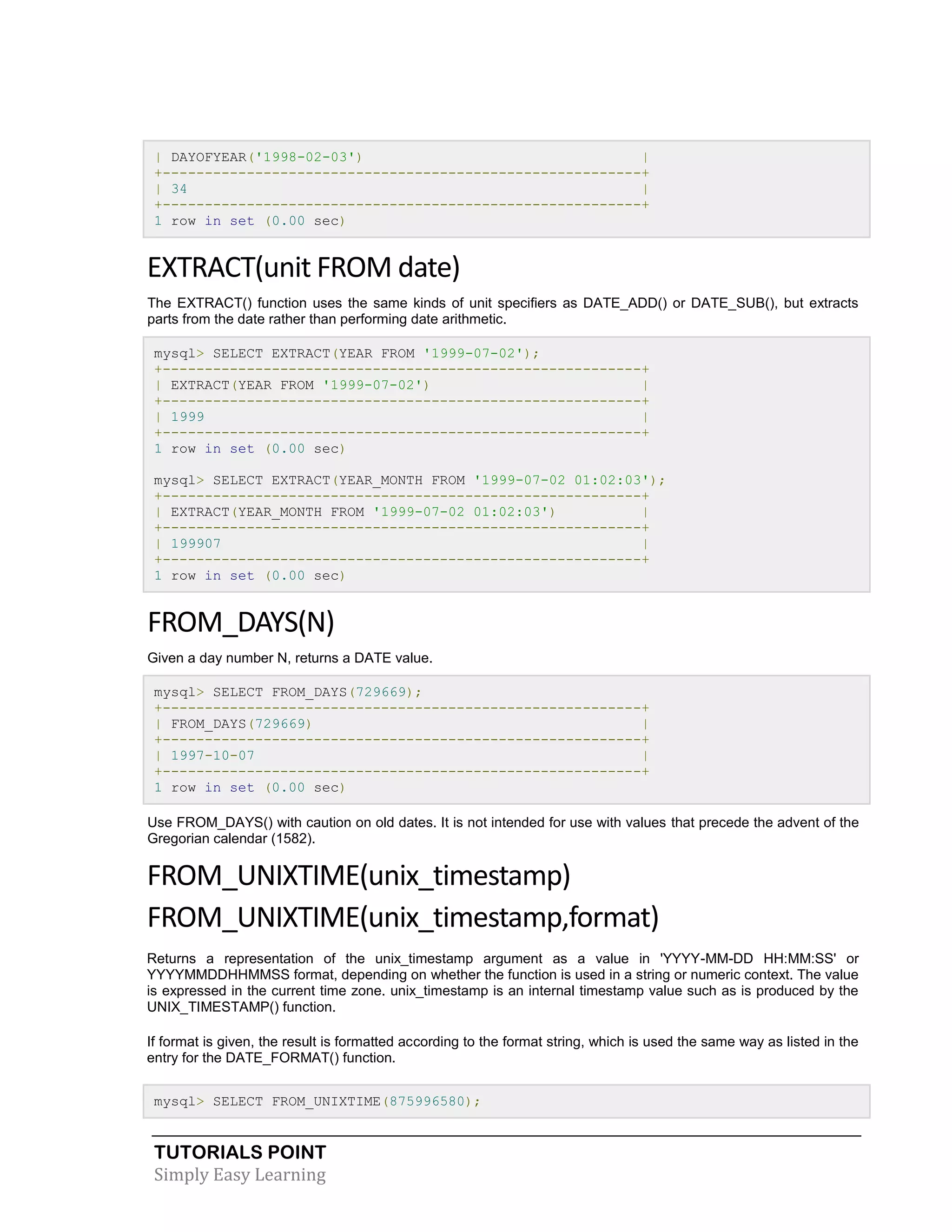 TUTORIALS POINT
Simply Easy Learning
| DAYOFYEAR('1998-02-03') |
+---------------------------------------------------------+
| 34 |
+---------------------------------------------------------+
1 row in set (0.00 sec)
EXTRACT(unit FROM date)
The EXTRACT() function uses the same kinds of unit specifiers as DATE_ADD() or DATE_SUB(), but extracts
parts from the date rather than performing date arithmetic.
mysql> SELECT EXTRACT(YEAR FROM '1999-07-02');
+---------------------------------------------------------+
| EXTRACT(YEAR FROM '1999-07-02') |
+---------------------------------------------------------+
| 1999 |
+---------------------------------------------------------+
1 row in set (0.00 sec)
mysql> SELECT EXTRACT(YEAR_MONTH FROM '1999-07-02 01:02:03');
+---------------------------------------------------------+
| EXTRACT(YEAR_MONTH FROM '1999-07-02 01:02:03') |
+---------------------------------------------------------+
| 199907 |
+---------------------------------------------------------+
1 row in set (0.00 sec)
FROM_DAYS(N)
Given a day number N, returns a DATE value.
mysql> SELECT FROM_DAYS(729669);
+---------------------------------------------------------+
| FROM_DAYS(729669) |
+---------------------------------------------------------+
| 1997-10-07 |
+---------------------------------------------------------+
1 row in set (0.00 sec)
Use FROM_DAYS() with caution on old dates. It is not intended for use with values that precede the advent of the
Gregorian calendar (1582).
FROM_UNIXTIME(unix_timestamp)
FROM_UNIXTIME(unix_timestamp,format)
Returns a representation of the unix_timestamp argument as a value in 'YYYY-MM-DD HH:MM:SS' or
YYYYMMDDHHMMSS format, depending on whether the function is used in a string or numeric context. The value
is expressed in the current time zone. unix_timestamp is an internal timestamp value such as is produced by the
UNIX_TIMESTAMP() function.
If format is given, the result is formatted according to the format string, which is used the same way as listed in the
entry for the DATE_FORMAT() function.
mysql> SELECT FROM_UNIXTIME(875996580);
 