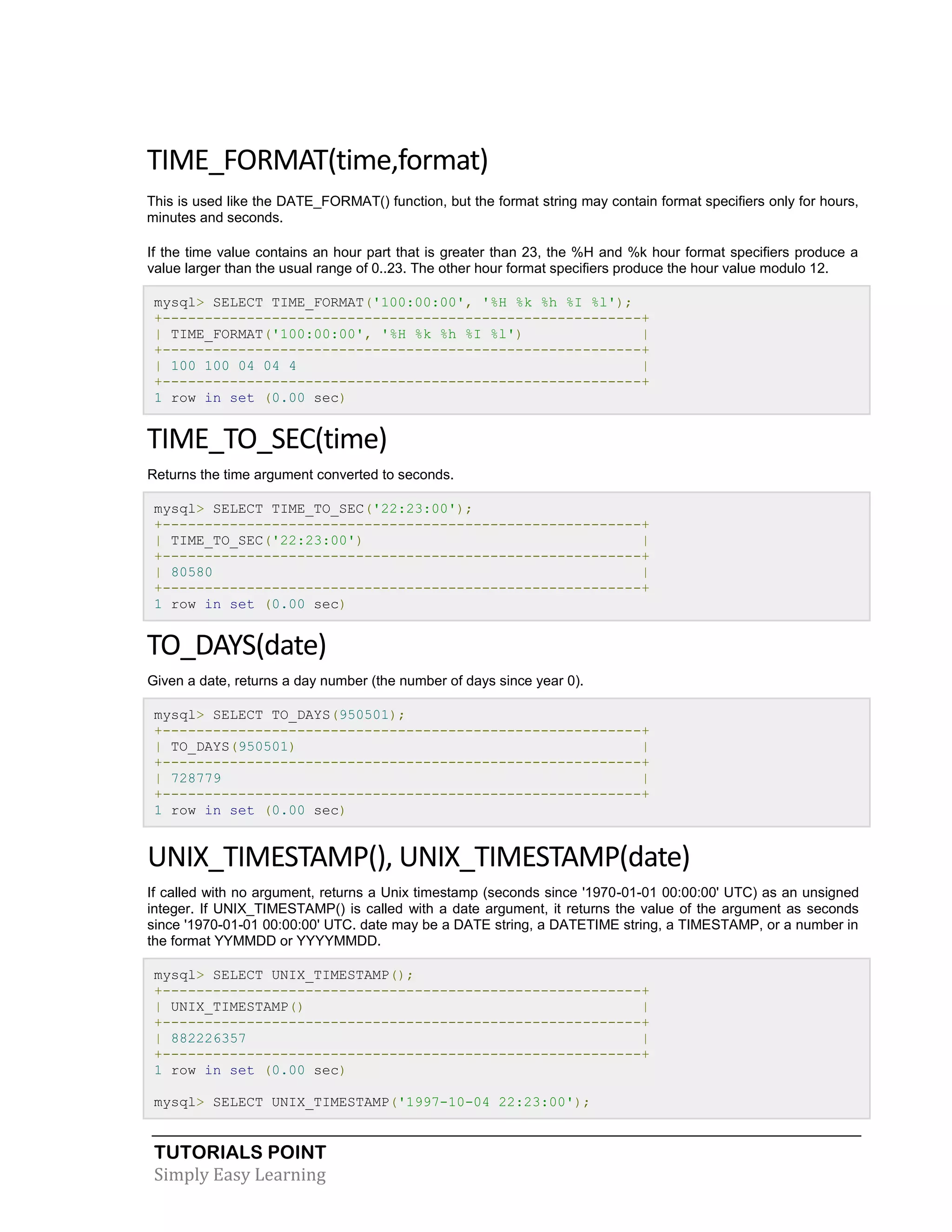 TUTORIALS POINT
Simply Easy Learning
TIME_FORMAT(time,format)
This is used like the DATE_FORMAT() function, but the format string may contain format specifiers only for hours,
minutes and seconds.
If the time value contains an hour part that is greater than 23, the %H and %k hour format specifiers produce a
value larger than the usual range of 0..23. The other hour format specifiers produce the hour value modulo 12.
mysql> SELECT TIME_FORMAT('100:00:00', '%H %k %h %I %l');
+---------------------------------------------------------+
| TIME_FORMAT('100:00:00', '%H %k %h %I %l') |
+---------------------------------------------------------+
| 100 100 04 04 4 |
+---------------------------------------------------------+
1 row in set (0.00 sec)
TIME_TO_SEC(time)
Returns the time argument converted to seconds.
mysql> SELECT TIME_TO_SEC('22:23:00');
+---------------------------------------------------------+
| TIME_TO_SEC('22:23:00') |
+---------------------------------------------------------+
| 80580 |
+---------------------------------------------------------+
1 row in set (0.00 sec)
TO_DAYS(date)
Given a date, returns a day number (the number of days since year 0).
mysql> SELECT TO_DAYS(950501);
+---------------------------------------------------------+
| TO_DAYS(950501) |
+---------------------------------------------------------+
| 728779 |
+---------------------------------------------------------+
1 row in set (0.00 sec)
UNIX_TIMESTAMP(), UNIX_TIMESTAMP(date)
If called with no argument, returns a Unix timestamp (seconds since '1970-01-01 00:00:00' UTC) as an unsigned
integer. If UNIX_TIMESTAMP() is called with a date argument, it returns the value of the argument as seconds
since '1970-01-01 00:00:00' UTC. date may be a DATE string, a DATETIME string, a TIMESTAMP, or a number in
the format YYMMDD or YYYYMMDD.
mysql> SELECT UNIX_TIMESTAMP();
+---------------------------------------------------------+
| UNIX_TIMESTAMP() |
+---------------------------------------------------------+
| 882226357 |
+---------------------------------------------------------+
1 row in set (0.00 sec)
mysql> SELECT UNIX_TIMESTAMP('1997-10-04 22:23:00');
 