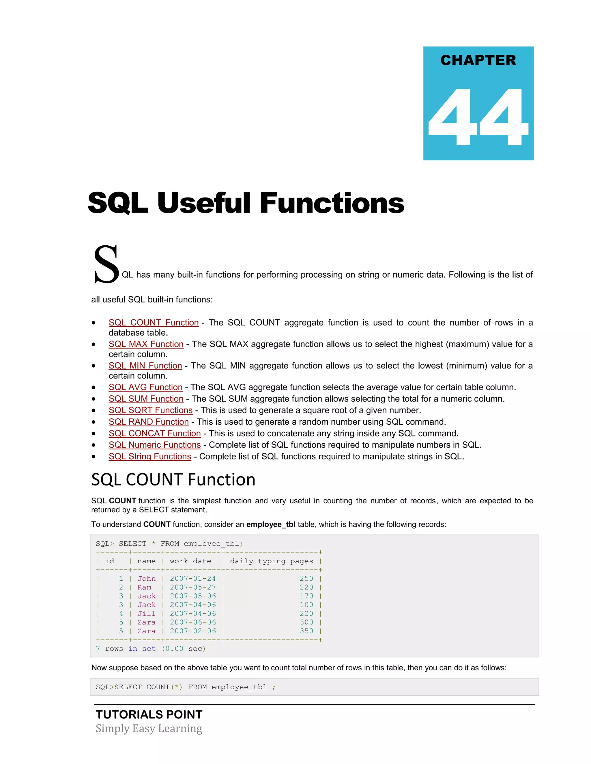 TUTORIALS POINT
Simply Easy Learning
SQL Useful Functions
SQL has many built-in functions for performing processing on string or numeric data. Following is the list of
all useful SQL built-in functions:
 SQL COUNT Function - The SQL COUNT aggregate function is used to count the number of rows in a
database table.
 SQL MAX Function - The SQL MAX aggregate function allows us to select the highest (maximum) value for a
certain column.
 SQL MIN Function - The SQL MIN aggregate function allows us to select the lowest (minimum) value for a
certain column.
 SQL AVG Function - The SQL AVG aggregate function selects the average value for certain table column.
 SQL SUM Function - The SQL SUM aggregate function allows selecting the total for a numeric column.
 SQL SQRT Functions - This is used to generate a square root of a given number.
 SQL RAND Function - This is used to generate a random number using SQL command.
 SQL CONCAT Function - This is used to concatenate any string inside any SQL command.
 SQL Numeric Functions - Complete list of SQL functions required to manipulate numbers in SQL.
 SQL String Functions - Complete list of SQL functions required to manipulate strings in SQL.
SQL COUNT Function
SQL COUNT function is the simplest function and very useful in counting the number of records, which are expected to be
returned by a SELECT statement.
To understand COUNT function, consider an employee_tbl table, which is having the following records:
SQL> SELECT * FROM employee_tbl;
+------+------+------------+--------------------+
| id | name | work_date | daily_typing_pages |
+------+------+------------+--------------------+
| 1 | John | 2007-01-24 | 250 |
| 2 | Ram | 2007-05-27 | 220 |
| 3 | Jack | 2007-05-06 | 170 |
| 3 | Jack | 2007-04-06 | 100 |
| 4 | Jill | 2007-04-06 | 220 |
| 5 | Zara | 2007-06-06 | 300 |
| 5 | Zara | 2007-02-06 | 350 |
+------+------+------------+--------------------+
7 rows in set (0.00 sec)
Now suppose based on the above table you want to count total number of rows in this table, then you can do it as follows:
SQL>SELECT COUNT(*) FROM employee_tbl ;
CHAPTER
44
 