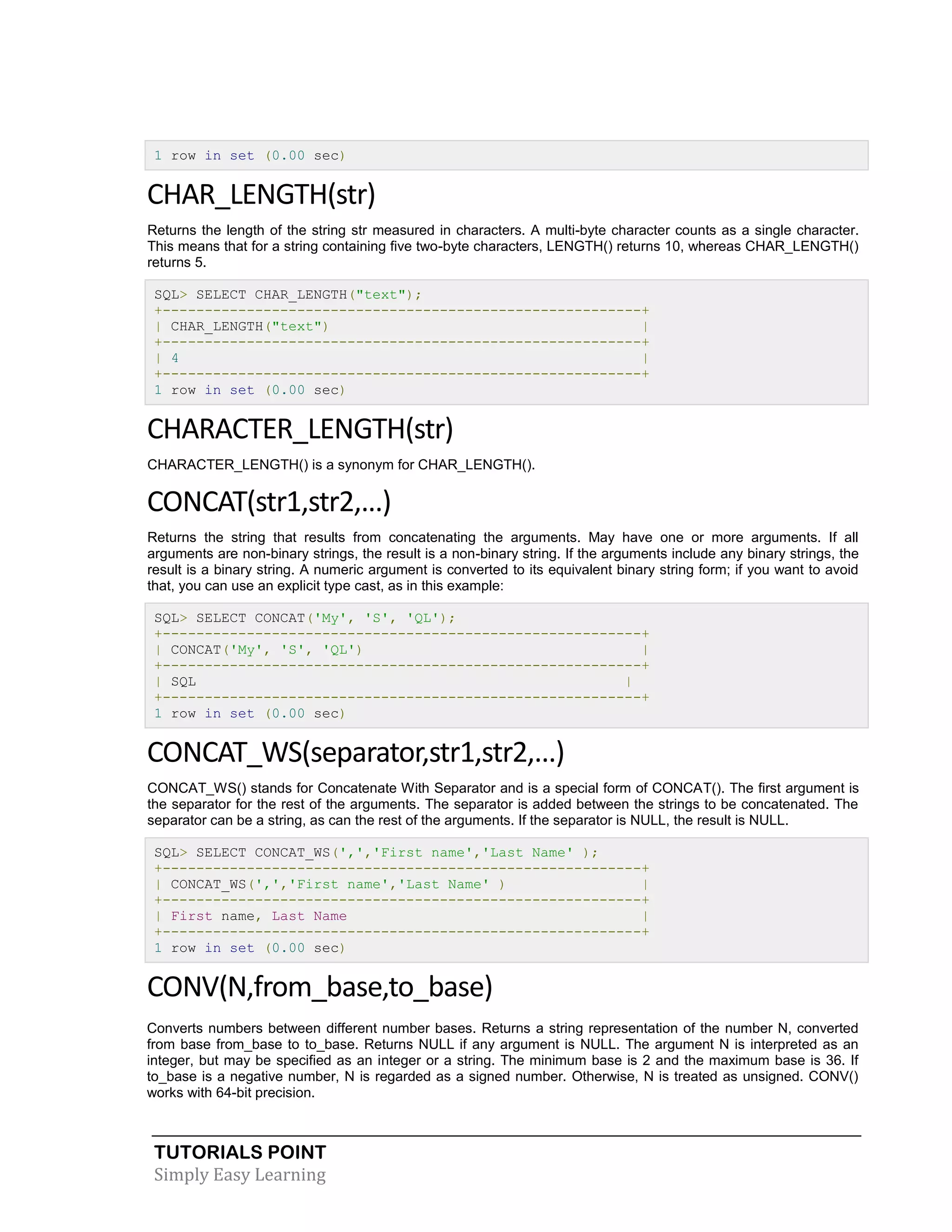 TUTORIALS POINT
Simply Easy Learning
1 row in set (0.00 sec)
CHAR_LENGTH(str)
Returns the length of the string str measured in characters. A multi-byte character counts as a single character.
This means that for a string containing five two-byte characters, LENGTH() returns 10, whereas CHAR_LENGTH()
returns 5.
SQL> SELECT CHAR_LENGTH("text");
+---------------------------------------------------------+
| CHAR_LENGTH("text") |
+---------------------------------------------------------+
| 4 |
+---------------------------------------------------------+
1 row in set (0.00 sec)
CHARACTER_LENGTH(str)
CHARACTER_LENGTH() is a synonym for CHAR_LENGTH().
CONCAT(str1,str2,...)
Returns the string that results from concatenating the arguments. May have one or more arguments. If all
arguments are non-binary strings, the result is a non-binary string. If the arguments include any binary strings, the
result is a binary string. A numeric argument is converted to its equivalent binary string form; if you want to avoid
that, you can use an explicit type cast, as in this example:
SQL> SELECT CONCAT('My', 'S', 'QL');
+---------------------------------------------------------+
| CONCAT('My', 'S', 'QL') |
+---------------------------------------------------------+
| SQL |
+---------------------------------------------------------+
1 row in set (0.00 sec)
CONCAT_WS(separator,str1,str2,...)
CONCAT_WS() stands for Concatenate With Separator and is a special form of CONCAT(). The first argument is
the separator for the rest of the arguments. The separator is added between the strings to be concatenated. The
separator can be a string, as can the rest of the arguments. If the separator is NULL, the result is NULL.
SQL> SELECT CONCAT_WS(',','First name','Last Name' );
+---------------------------------------------------------+
| CONCAT_WS(',','First name','Last Name' ) |
+---------------------------------------------------------+
| First name, Last Name |
+---------------------------------------------------------+
1 row in set (0.00 sec)
CONV(N,from_base,to_base)
Converts numbers between different number bases. Returns a string representation of the number N, converted
from base from_base to to_base. Returns NULL if any argument is NULL. The argument N is interpreted as an
integer, but may be specified as an integer or a string. The minimum base is 2 and the maximum base is 36. If
to_base is a negative number, N is regarded as a signed number. Otherwise, N is treated as unsigned. CONV()
works with 64-bit precision.
 