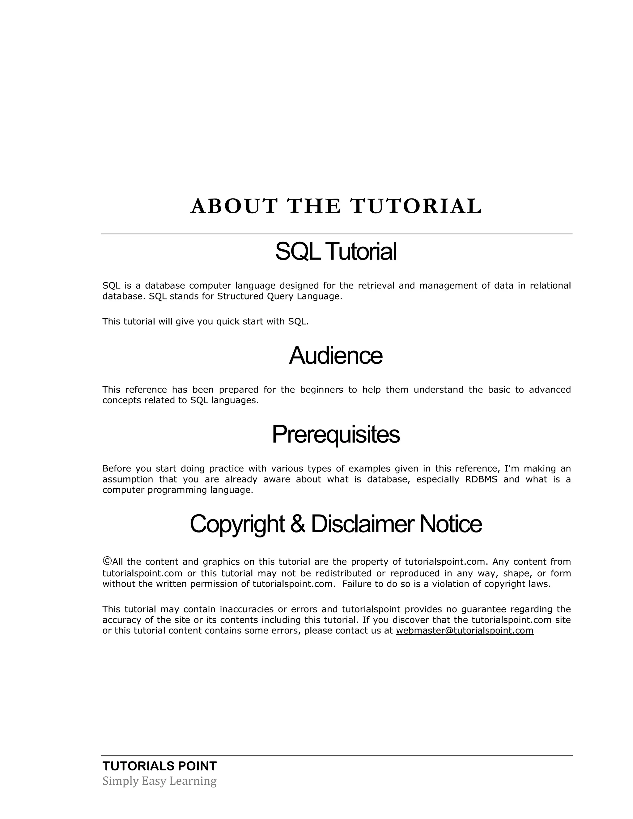 TUTORIALS POINT
Simply Easy Learning
ABOUT THE TUTORIAL
SQLTutorial
SQL is a database computer language designed for the retrieval and management of data in relational
database. SQL stands for Structured Query Language.
This tutorial will give you quick start with SQL.
Audience
This reference has been prepared for the beginners to help them understand the basic to advanced
concepts related to SQL languages.
Prerequisites
Before you start doing practice with various types of examples given in this reference, I'm making an
assumption that you are already aware about what is database, especially RDBMS and what is a
computer programming language.
Copyright & Disclaimer Notice
All the content and graphics on this tutorial are the property of tutorialspoint.com. Any content from
tutorialspoint.com or this tutorial may not be redistributed or reproduced in any way, shape, or form
without the written permission of tutorialspoint.com. Failure to do so is a violation of copyright laws.
This tutorial may contain inaccuracies or errors and tutorialspoint provides no guarantee regarding the
accuracy of the site or its contents including this tutorial. If you discover that the tutorialspoint.com site
or this tutorial content contains some errors, please contact us at webmaster@tutorialspoint.com
 