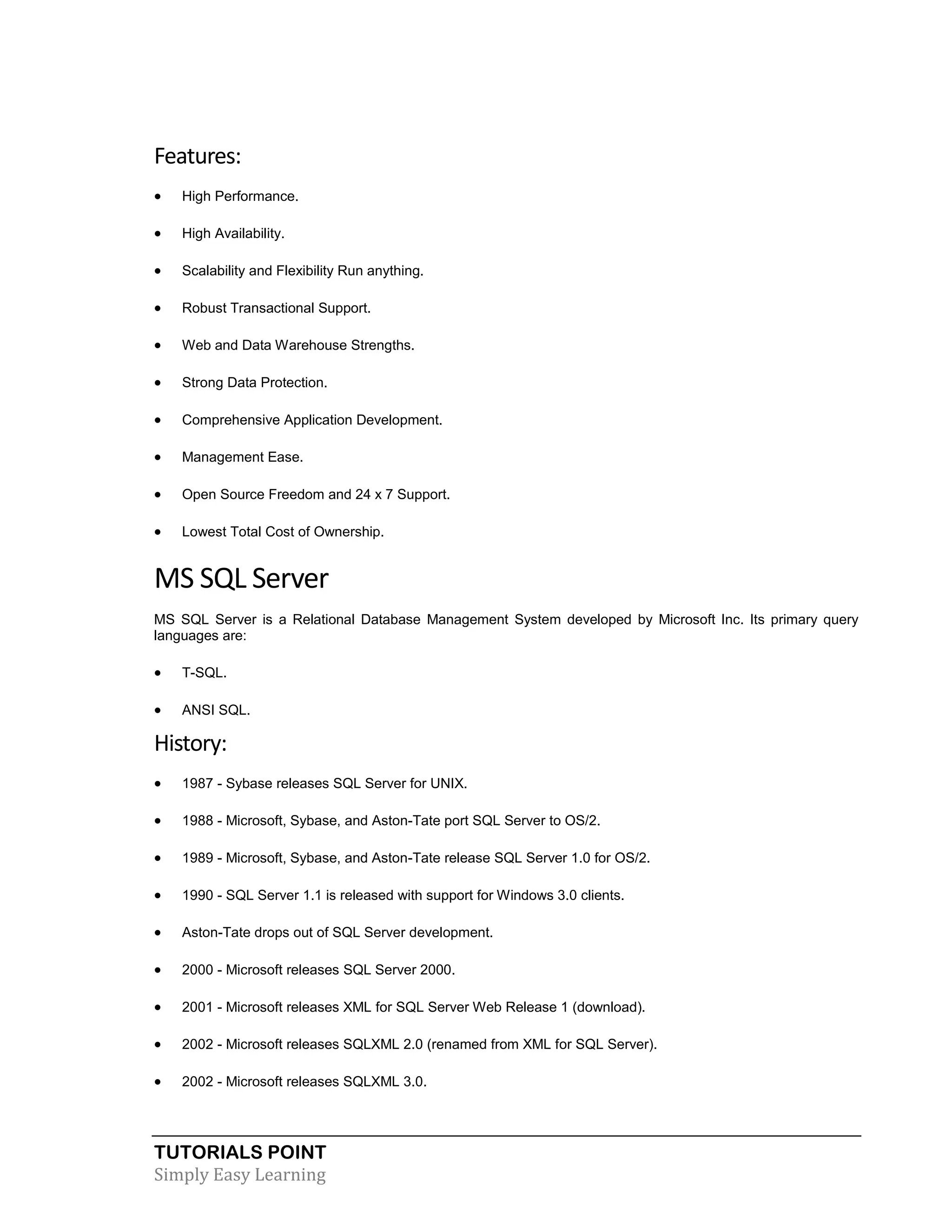 TUTORIALS POINT
Simply Easy Learning
Features:
 High Performance.
 High Availability.
 Scalability and Flexibility Run anything.
 Robust Transactional Support.
 Web and Data Warehouse Strengths.
 Strong Data Protection.
 Comprehensive Application Development.
 Management Ease.
 Open Source Freedom and 24 x 7 Support.
 Lowest Total Cost of Ownership.
MS SQL Server
MS SQL Server is a Relational Database Management System developed by Microsoft Inc. Its primary query
languages are:
 T-SQL.
 ANSI SQL.
History:
 1987 - Sybase releases SQL Server for UNIX.
 1988 - Microsoft, Sybase, and Aston-Tate port SQL Server to OS/2.
 1989 - Microsoft, Sybase, and Aston-Tate release SQL Server 1.0 for OS/2.
 1990 - SQL Server 1.1 is released with support for Windows 3.0 clients.
 Aston-Tate drops out of SQL Server development.
 2000 - Microsoft releases SQL Server 2000.
 2001 - Microsoft releases XML for SQL Server Web Release 1 (download).
 2002 - Microsoft releases SQLXML 2.0 (renamed from XML for SQL Server).
 2002 - Microsoft releases SQLXML 3.0.
 
