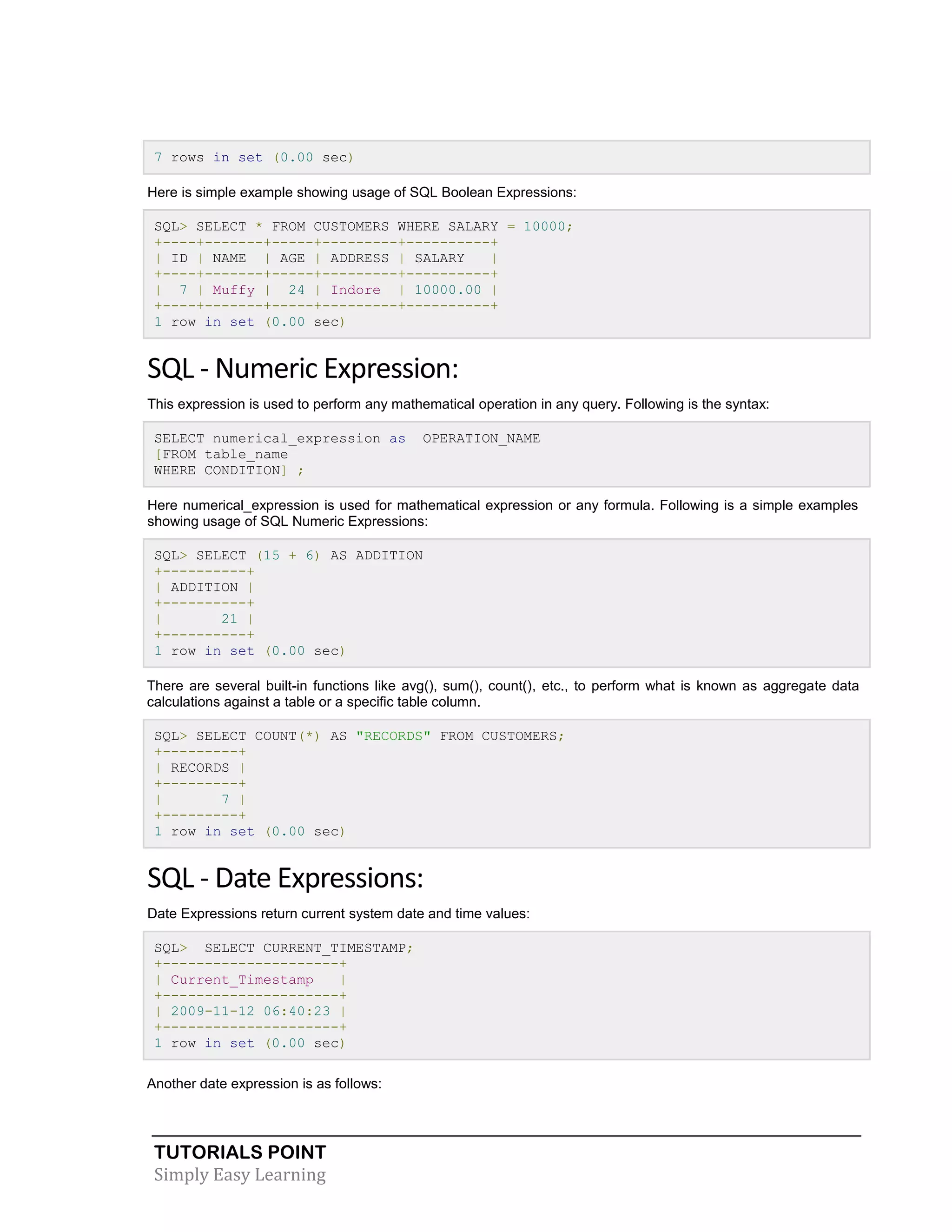 TUTORIALS POINT
Simply Easy Learning
7 rows in set (0.00 sec)
Here is simple example showing usage of SQL Boolean Expressions:
SQL> SELECT * FROM CUSTOMERS WHERE SALARY = 10000;
+----+-------+-----+---------+----------+
| ID | NAME | AGE | ADDRESS | SALARY |
+----+-------+-----+---------+----------+
| 7 | Muffy | 24 | Indore | 10000.00 |
+----+-------+-----+---------+----------+
1 row in set (0.00 sec)
SQL - Numeric Expression:
This expression is used to perform any mathematical operation in any query. Following is the syntax:
SELECT numerical_expression as OPERATION_NAME
[FROM table_name
WHERE CONDITION] ;
Here numerical_expression is used for mathematical expression or any formula. Following is a simple examples
showing usage of SQL Numeric Expressions:
SQL> SELECT (15 + 6) AS ADDITION
+----------+
| ADDITION |
+----------+
| 21 |
+----------+
1 row in set (0.00 sec)
There are several built-in functions like avg(), sum(), count(), etc., to perform what is known as aggregate data
calculations against a table or a specific table column.
SQL> SELECT COUNT(*) AS "RECORDS" FROM CUSTOMERS;
+---------+
| RECORDS |
+---------+
| 7 |
+---------+
1 row in set (0.00 sec)
SQL - Date Expressions:
Date Expressions return current system date and time values:
SQL> SELECT CURRENT_TIMESTAMP;
+---------------------+
| Current_Timestamp |
+---------------------+
| 2009-11-12 06:40:23 |
+---------------------+
1 row in set (0.00 sec)
Another date expression is as follows:
 
