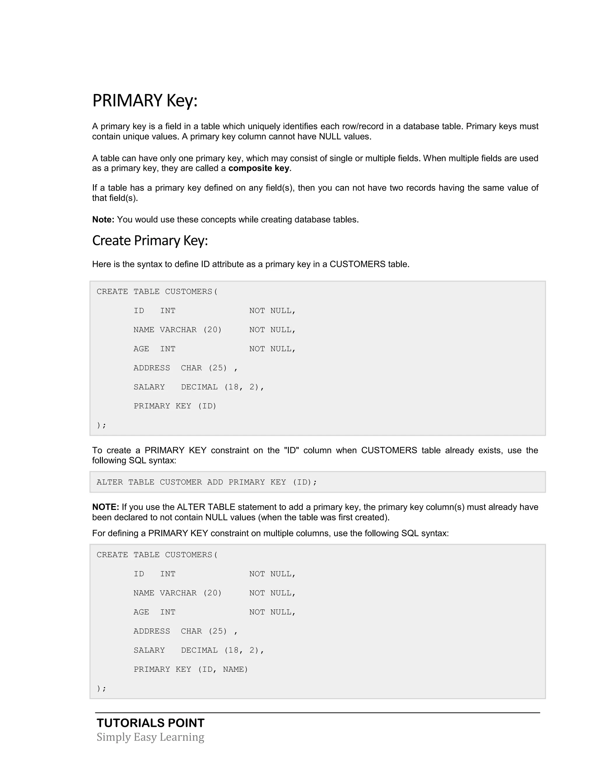 TUTORIALS POINT
Simply Easy Learning
PRIMARY Key:
A primary key is a field in a table which uniquely identifies each row/record in a database table. Primary keys must
contain unique values. A primary key column cannot have NULL values.
A table can have only one primary key, which may consist of single or multiple fields. When multiple fields are used
as a primary key, they are called a composite key.
If a table has a primary key defined on any field(s), then you can not have two records having the same value of
that field(s).
Note: You would use these concepts while creating database tables.
Create Primary Key:
Here is the syntax to define ID attribute as a primary key in a CUSTOMERS table.
CREATE TABLE CUSTOMERS(
ID INT NOT NULL,
NAME VARCHAR (20) NOT NULL,
AGE INT NOT NULL,
ADDRESS CHAR (25) ,
SALARY DECIMAL (18, 2),
PRIMARY KEY (ID)
);
To create a PRIMARY KEY constraint on the "ID" column when CUSTOMERS table already exists, use the
following SQL syntax:
ALTER TABLE CUSTOMER ADD PRIMARY KEY (ID);
NOTE: If you use the ALTER TABLE statement to add a primary key, the primary key column(s) must already have
been declared to not contain NULL values (when the table was first created).
For defining a PRIMARY KEY constraint on multiple columns, use the following SQL syntax:
CREATE TABLE CUSTOMERS(
ID INT NOT NULL,
NAME VARCHAR (20) NOT NULL,
AGE INT NOT NULL,
ADDRESS CHAR (25) ,
SALARY DECIMAL (18, 2),
PRIMARY KEY (ID, NAME)
);
 