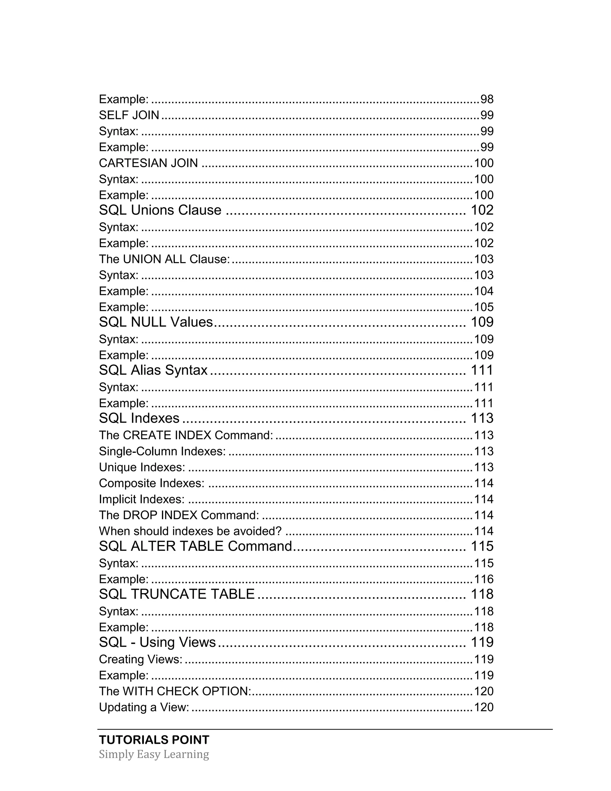 TUTORIALS POINT
Simply Easy Learning
Example: ..................................................................................................98
SELF JOIN...............................................................................................99
Syntax: .....................................................................................................99
Example: ..................................................................................................99
CARTESIAN JOIN .................................................................................100
Syntax: ...................................................................................................100
Example: ................................................................................................100
SQL Unions Clause ............................................................. 102
Syntax: ...................................................................................................102
Example: ................................................................................................102
The UNION ALL Clause:........................................................................103
Syntax: ...................................................................................................103
Example: ................................................................................................104
Example: ................................................................................................105
SQL NULL Values................................................................ 109
Syntax: ...................................................................................................109
Example: ................................................................................................109
SQL Alias Syntax................................................................. 111
Syntax: ...................................................................................................111
Example: ................................................................................................111
SQL Indexes ........................................................................ 113
The CREATE INDEX Command: ...........................................................113
Single-Column Indexes: .........................................................................113
Unique Indexes: .....................................................................................113
Composite Indexes: ...............................................................................114
Implicit Indexes: .....................................................................................114
The DROP INDEX Command: ...............................................................114
When should indexes be avoided? ........................................................114
SQL ALTER TABLE Command............................................ 115
Syntax: ...................................................................................................115
Example: ................................................................................................116
SQL TRUNCATE TABLE..................................................... 118
Syntax: ...................................................................................................118
Example: ................................................................................................118
SQL - Using Views............................................................... 119
Creating Views: ......................................................................................119
Example: ................................................................................................119
The WITH CHECK OPTION:..................................................................120
Updating a View: ....................................................................................120
 