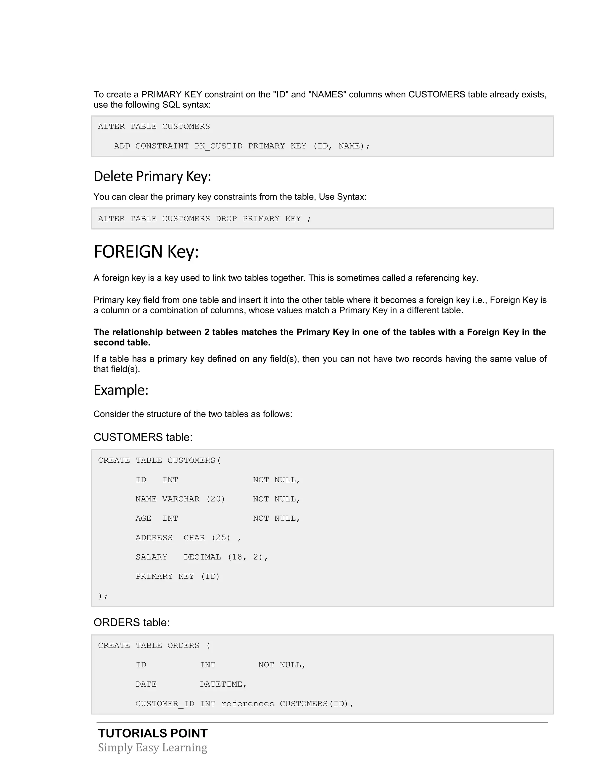 TUTORIALS POINT
Simply Easy Learning
To create a PRIMARY KEY constraint on the "ID" and "NAMES" columns when CUSTOMERS table already exists,
use the following SQL syntax:
ALTER TABLE CUSTOMERS
ADD CONSTRAINT PK_CUSTID PRIMARY KEY (ID, NAME);
Delete Primary Key:
You can clear the primary key constraints from the table, Use Syntax:
ALTER TABLE CUSTOMERS DROP PRIMARY KEY ;
FOREIGN Key:
A foreign key is a key used to link two tables together. This is sometimes called a referencing key.
Primary key field from one table and insert it into the other table where it becomes a foreign key i.e., Foreign Key is
a column or a combination of columns, whose values match a Primary Key in a different table.
The relationship between 2 tables matches the Primary Key in one of the tables with a Foreign Key in the
second table.
If a table has a primary key defined on any field(s), then you can not have two records having the same value of
that field(s).
Example:
Consider the structure of the two tables as follows:
CUSTOMERS table:
CREATE TABLE CUSTOMERS(
ID INT NOT NULL,
NAME VARCHAR (20) NOT NULL,
AGE INT NOT NULL,
ADDRESS CHAR (25) ,
SALARY DECIMAL (18, 2),
PRIMARY KEY (ID)
);
ORDERS table:
CREATE TABLE ORDERS (
ID INT NOT NULL,
DATE DATETIME,
CUSTOMER_ID INT references CUSTOMERS(ID),
 