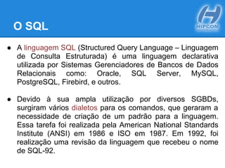 O SQL
● A linguagem SQL (Structured Query Language – Linguagem
de Consulta Estruturada) é uma linguagem declarativa
utilizada por Sistemas Gerenciadores de Bancos de Dados
Relacionais como: Oracle, SQL Server, MySQL,
PostgreSQL, Firebird, e outros.
● Devido à sua ampla utilização por diversos SGBDs,
surgiram vários dialetos para os comandos, que geraram a
necessidade de criação de um padrão para a linguagem.
Essa tarefa foi realizada pela American National Standards
Institute (ANSI) em 1986 e ISO em 1987. Em 1992, foi
realização uma revisão da linguagem que recebeu o nome
de SQL-92.
 