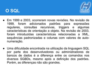 O SQL
● Em 1999 e 2003, ocorreram novas revisões. Na revisão de
1999, foram adicionados padrões para expressões
regulares, consultas recursivas, triggers e algumas
características de orientação a objeto. Na revisão de 2003,
foram introduzidas características relacionadas a XML,
sequências padronizadas e colunas com valores de auto-
numeração.
● Uma dificuldade encontrada na utilização da linguagem SQL
por parte dos desenvolvedores ou administradores de
bancos de dados é a diferença entre os comandos nos
diversos SGBDs, mesmo após a definição dos padrões.
Porém, as diferenças não são grandes.
 