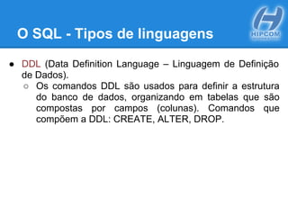 O SQL - Tipos de linguagens
● DDL (Data Definition Language – Linguagem de Definição
de Dados).
○ Os comandos DDL são usados para definir a estrutura
do banco de dados, organizando em tabelas que são
compostas por campos (colunas). Comandos que
compõem a DDL: CREATE, ALTER, DROP.
 
