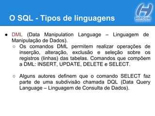 O SQL - Tipos de linguagens
● DML (Data Manipulation Language – Linguagem de
Manipulação de Dados).
○ Os comandos DML permitem realizar operações de
inserção, alteração, exclusão e seleção sobre os
registros (linhas) das tabelas. Comandos que compõem
a DML: INSERT, UPDATE, DELETE e SELECT.
○ Alguns autores definem que o comando SELECT faz
parte de uma subdivisão chamada DQL (Data Query
Language – Linguagem de Consulta de Dados).
 