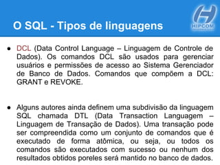 O SQL - Tipos de linguagens
● DCL (Data Control Language – Linguagem de Controle de
Dados). Os comandos DCL são usados para gerenciar
usuários e permissões de acesso ao Sistema Gerenciador
de Banco de Dados. Comandos que compõem a DCL:
GRANT e REVOKE.
● Alguns autores ainda definem uma subdivisão da linguagem
SQL chamada DTL (Data Transaction Languagem –
Linguagem de Transação de Dados). Uma transação pode
ser compreendida como um conjunto de comandos que é
executado de forma atômica, ou seja, ou todos os
comandos são executados com sucesso ou nenhum dos
resultados obtidos poreles será mantido no banco de dados.
 