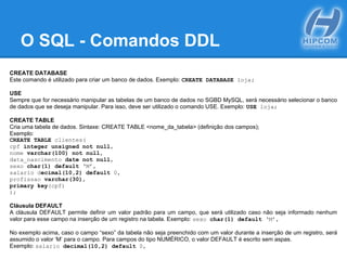 O SQL - Comandos DDL
CREATE DATABASE
Este comando é utilizado para criar um banco de dados. Exemplo: CREATE DATABASE loja;
USE
Sempre que for necessário manipular as tabelas de um banco de dados no SGBD MySQL, será necessário selecionar o banco
de dados que se deseja manipular. Para isso, deve ser utilizado o comando USE. Exemplo: USE loja;
CREATE TABLE
Cria uma tabela de dados. Sintaxe: CREATE TABLE <nome_da_tabela> (definição dos campos);
Exemplo:
CREATE TABLE clientes(
cpf integer unsigned not null,
nome varchar(100) not null,
data_nascimento date not null,
sexo char(1) default ‘M’,
salario decimal(10,2) default 0,
profissao varchar(30),
primary key(cpf)
);
Cláusula DEFAULT
A cláusula DEFAULT permite definir um valor padrão para um campo, que será utilizado caso não seja informado nenhum
valor para esse campo na inserção de um registro na tabela. Exemplo: sexo char(1) default ‘M’,
No exemplo acima, caso o campo “sexo” da tabela não seja preenchido com um valor durante a inserção de um registro, será
assumido o valor ‘M’ para o campo. Para campos do tipo NUMÉRICO, o valor DEFAULT é escrito sem aspas.
Exemplo: salario decimal(10,2) default 0,
 
