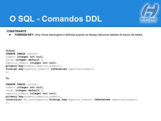 O SQL - Comandos DDL
CONSTRAINTS
● FOREIGN KEY: Uma chave estrangeira é definida quando se deseja relacionar tabelas do banco de dados.
Sintaxe:
CREATE TABLE contas(
numero integer not null,
saldo integer default 0,
agencia_numero integer not null,
primary key(numero,agencia_numero),
foreign key(agencia_numero) references agencias(numero)
);
Ou
CREATE TABLE contas(
numero integer not null,
saldo integer default 0,
agencia_numero integer not null,
primary key(numero,agencia_numero),
constraint fk_contaagencia foreign key(agencia_numero) references agencias(numero)
);
 