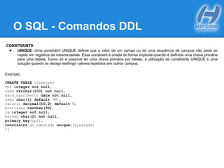 O SQL - Comandos DDL
CONSTRAINTS
● UNIQUE: Uma constraint UNIQUE definie que o valor de um campo ou de uma sequência de campos não pode se
repetir em registros da mesma tabela. Essa constraint é criada de forma implícita quando é definida uma chave primária
para uma tabela. Como só é possível ter uma chave primária por tabela, a utilização de constraints UNIQUE é uma
solução quando se deseja restringir valores repetidos em outros campos.
Exemplo:
CREATE TABLE clientes(
cpf integer not null,
nome varchar(100) not null,
data_nascimento date not null,
sexo char(1) default ‘M’,
salario decimal(10,2) default 0,
profissao varchar(30),
rg integer not null,
estado char(2) not null,
primary key(cpf),
constraint un_rgestado unique(rg,estado)
);
 