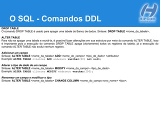O SQL - Comandos DDL
DROP TABLE
O comando DROP TABLE é usado para apagar uma tabela do Banco de dados. Sintaxe: DROP TABLE <nome_da_tabela>;
ALTER TABLE
Para não se apagar uma tabela e recriá-la, é possível fazer alterações em sua estrutura por meio do comando ALTER TABLE. Isso
é importante pois a execução do comando DROP TABLE apaga (obviamente) todos os registros da tabela, já a execução do
comando ALTER TABLE não exclui nenhum registro.
Adicionar um campo
Sintaxe: ALTER TABLE <nome_da_tabela> ADD <nome_do_campo> <tipo_de_dado> <atributos>
Exemplo: ALTER TABLE clientes ADD endereco varchar(90) not null;
Alterar o tipo de dado de um campo
Sintaxe: ALTER TABLE <nome_da_tabela> MODIFY <nome_do_campo> <tipo_de_dado>
Exemplo: ALTER TABLE clientes MODIFY endereco varchar(200);
Renomear um campo e modificar o tipo
Sintaxe: ALTER TABLE <nome_da_tabela> CHANGE COLUMN <nome_do_campo novo_nome> <tipo>;
 