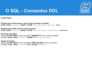 O SQL - Comandos DDL
ALTER TABLE
Exemplo para mudar apenas o nome (o tipo do campo é mantido):
ALTER TABLE clientes CHANGE COLUMN data_nascimento datanasc date;
Exemplo para mudar o nome e o tipo do campo:
ALTER TABLE clientes CHANGE COLUMN data_nascimento datahoranasc datetime;
Renomear uma tabela
Sintaxe: ALTER TABLE <nome_da_tabela> RENAME TO <novo_nome_da_tabela>
Exemplo: ALTER TABLE clientes RENAME TO pessoas_fisicas
Apagar um campo
Sintaxe: ALTER TABLE <nome_da_tabela> DROP COLUMN <nome_do_campo>
Exemplo: ALTER TABLE clientes DROP COLUMN endereco;
 