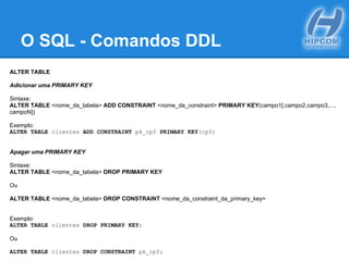 O SQL - Comandos DDL
ALTER TABLE
Adicionar uma PRIMARY KEY
Sintaxe:
ALTER TABLE <nome_da_tabela> ADD CONSTRAINT <nome_da_constraint> PRIMARY KEY(campo1[,campo2,campo3,...,
campoN])
Exemplo:
ALTER TABLE clientes ADD CONSTRAINT pk_cpf PRIMARY KEY(cpf)
Apagar uma PRIMARY KEY
Sintaxe:
ALTER TABLE <nome_da_tabela> DROP PRIMARY KEY
Ou
ALTER TABLE <nome_da_tabela> DROP CONSTRAINT <nome_da_constraint_da_primary_key>
Exemplo:
ALTER TABLE clientes DROP PRIMARY KEY;
Ou
ALTER TABLE clientes DROP CONSTRAINT pk_cpf;
 