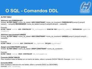 O SQL - Comandos DDL
ALTER TABLE
Adicionar uma FOREIGN KEY
Sintaxe: ALTER TABLE <nome_da_tabela> ADD CONSTRAINT <nome_da_constraint> FOREIGN KEY(campo1[,campo2,
campo3,...,campoN]) REFERENCES <nome_da_tabela>(campo1[,campo2,campo3,...,campoN]);
Exemplo:
ALTER TABLE contas ADD CONSTRAINT fk_contaagencia FOREIGN KEY(agencia_numero) REFERENCES agencias
(numero);
Adicionar uma constraint UNIQUE
Sintaxe: ALTER TABLE <nome_da_tabela> ADD CONSTRAINT <nome_da_constraint> UNIQUE(campo1[,campo2,campo3,...,
campoN])
Exemplo:
ALTER TABLE clientes ADD CONSTRAINT un_rgestado UNIQUE(rg,estado)
Apagar uma CONSTRAINT qualquer
Sintaxe: ALTER TABLE <nome_da_tabela> DROP CONSTRAINT <nome_da_constraint>
Exemplo:
ALTER TABLE contas DROP CONSTRAINT fk_contaagencia
Comando SHOW TABLES
Para visualizar todas as tabelas em um banco de dados, utilize o comando SHOW TABLES. Exemplo: SHOW TABLES;
Comando DESC
Para visualizar a estrutura de uma tabela, utilize o comando DESC (ou DESCRIBE).
Exemplo: DESC clientes;
 