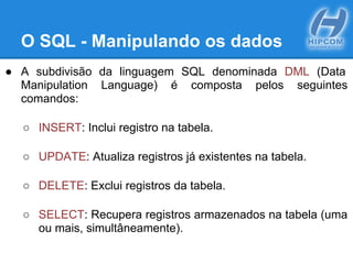O SQL - Manipulando os dados
● A subdivisão da linguagem SQL denominada DML (Data
Manipulation Language) é composta pelos seguintes
comandos:
○ INSERT: Inclui registro na tabela.
○ UPDATE: Atualiza registros já existentes na tabela.
○ DELETE: Exclui registros da tabela.
○ SELECT: Recupera registros armazenados na tabela (uma
ou mais, simultâneamente).
 