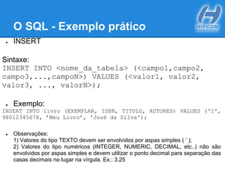 O SQL - Exemplo prático
● INSERT
Sintaxe:
INSERT INTO <nome_da_tabela> (<campo1,campo2,
campo3,...,campoN>) VALUES (<valor1, valor2,
valor3, ..., valorN>);
● Exemplo:
INSERT INTO livro (EXEMPLAR, ISBN, TITULO, AUTORES) VALUES ('1',
98012345678, ’Meu Livro’, 'José da Silva');
● Observações:
1) Valores do tipo TEXTO devem ser envolvidos por aspas simples ( ‘ );
2) Valores do tipo numéricos (INTEGER, NUMERIC, DECIMAL, etc..) não são
envolvidos por aspas simples e devem utilizar o ponto decimal para separação das
casas decimais no lugar na vírgula. Ex.: 3.25
 