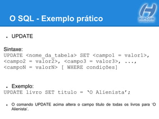 O SQL - Exemplo prático
● UPDATE
Sintaxe:
UPDATE <nome_da_tabela> SET <campo1 = valor1>,
<campo2 = valor2>, <campo3 = valor3>, ...,
<campoN = valorN> [ WHERE condições]
● Exemplo:
UPDATE livro SET titulo = ‘O Alienista’;
● O comando UPDATE acima altera o campo titulo de todas os livros para ‘O
Alienista’.
 