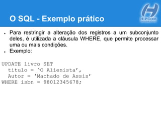 O SQL - Exemplo prático
● Para restringir a alteração dos registros a um subconjunto
deles, é utilizada a cláusula WHERE, que permite processar
uma ou mais condições.
● Exemplo:
UPDATE livro SET
titulo = ‘O Alienista’,
Autor = ‘Machado de Assis’
WHERE isbn = 98012345678;
 