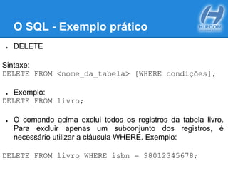 O SQL - Exemplo prático
● DELETE
Sintaxe:
DELETE FROM <nome_da_tabela> [WHERE condições];
● Exemplo:
DELETE FROM livro;
● O comando acima exclui todos os registros da tabela livro.
Para excluir apenas um subconjunto dos registros, é
necessário utilizar a cláusula WHERE. Exemplo:
DELETE FROM livro WHERE isbn = 98012345678;
 