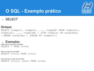 O SQL - Exemplo prático
● SELECT
Sintaxe:
SELECT <campo1>, <campo2>, ..., <campoN> FROM <tabela1>,
<tabela2>, ..., <tabelaN> [ JOIN <tabela> ON condições]
[ WHERE condições ] [ORDER BY <campos>];
● Exemplos:
Exibir todos os campos de uma tabela
SELECT * FROM livro;
Exibir um campo de uma tabela
SELECT titulo FROM livro;
Exibir mais de um campo de uma tabela
SELECT titulo, autor FROM livro;
 