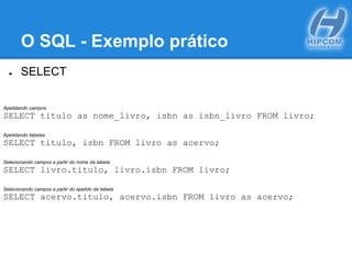 O SQL - Exemplo prático
● SELECT
Apelidando campos
SELECT titulo as nome_livro, isbn as isbn_livro FROM livro;
Apelidando tabelas
SELECT titulo, isbn FROM livro as acervo;
Selecionando campos a partir do nome da tabela
SELECT livro.titulo, livro.isbn FROM livro;
Selecionando campos a partir do apelido da tabela
SELECT acervo.titulo, acervo.isbn FROM livro as acervo;
 