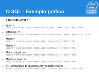 O SQL - Exemplo prático
● Cláusula WHERE
● Igual: =
UPDATE livro SET autor = ‘Machado de Assis’ WHERE isbn = 98012345678;
● Diferente: <>
UPDATE INSCRICAO SET endereco = ‘Rua dos Bobos 0’ WHERE idINSCRICAO <> 1;
● Maior: >
SELECT * FROM INSCRICAO WHERE DATA_INSCRICAO > '2006/07/26';
● Menor: <
SELECT * FROM INSCRICAO WHERE DATA_INSCRICAO < '2006/07/26';
● Maior ou igual: >=
SELECT * FROM INSCRICAO WHERE DATA_INSCRICAO >= '2006/07/26';
● Menor ou igual: <=
SELECT * FROM INSCRICAO WHERE DATA_INSCRICAO <= '2006/07/26';
● IN: Comparação de igualdade com múltiplos valores
SELECT * FROM INSCRICAO WHERE nome IN ('José','Maria','Silveira');
 