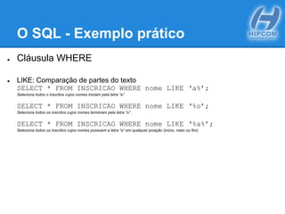 O SQL - Exemplo prático
● Cláusula WHERE
● LIKE: Comparação de partes do texto
SELECT * FROM INSCRICAO WHERE nome LIKE ‘a%’;
Seleciona todos o inscritos cujos nomes iniciam pela letra “a”.
SELECT * FROM INSCRICAO WHERE nome LIKE ‘%o’;
Seleciona todos os inscritos cujos nomes terminam pela letra “o”.
SELECT * FROM INSCRICAO WHERE nome LIKE ‘%a%’;
Seleciona todos os inscritos cujos nomes possuem a letra “a” em qualquer posição (início, meio ou fim).
 