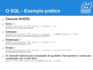 O SQL - Exemplo prático
● Cláusula WHERE
● Soma: +
UPDATE funcionarios SET salario = salario + 10;
Acrescenta R$ 10,00 ao salário dos funcionários.
● Subtração: -
UPDATE funcionarios SET salario = salario – 5 WHERE salario > 1000;
Subtrai R$ 5,00 do salário dos funcionários que ganham mais de R$ 1000,00.
● Multiplicação: *
UPDATE funcionarios SET salario = salario*1.1;
Aumenta o salário dos funcionários em 10%.
● Divisão: /
UPDATE funcionarios SET salario = salario + salario*(10/100);
Aumenta o salário dos funcionários em 10%.
● IS: Operador especial para comparação de igualdade. Este operador é usado para
comparação com o valor NULL.
SELECT nome FROM funcionarios WHERE celular IS NULL.
 