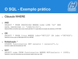 O SQL - Exemplo prático
● Cláusula WHERE
● AND
SELECT * FROM INSCRICAO WHERE nome LIKE ‘a%’ AND
DATA_INSCRICAO <= ‘1980/01/01’;
Seleciona todos os inscritos cujos nomes iniciam pela letra “a” e cujas datas de inscrição são anteriores a 01/01/1980.
● OR
SELECT * FROM livro WHERE isbn='987123' OR isbn ='987456';
Seleciona os livros cujos os ISBN sejam 987123 ou 987456.
● Multiplicação: *
UPDATE funcionarios SET salario = salario*1.1;
Aumenta o salário dos funcionários em 10%.
● NOT
SELECT nome FROM funcionarios WHERE NOT(salario < 1000);
Seleciona o nome dos funcionários que não possuem salário menor que 1000.
 