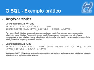 O SQL - Exemplo prático
● Junção de tabelas
● Usando a cláusula WHERE
SELECT * FROM REQUISICAO , LIVRO
WHERE REQUISICAO.LIVRO_idLIVRO = LIVRO.idLIVRO;
Para a junção de tabelas, sempre devem ser escritas as condições entre os campos que estão
relacionados nas tabelas. Geralmente, essas condições envolvem os campos que são chaves
estrangeiras de uma tabela e os que são chaves primárias da outra, porém nada impede de serem feitas
condições entre campos que não são chaves.
● Usando a cláusula JOIN
SELECT * FROM LIVRO INNER JOIN requisicao ON REQUISICAO.
LIVRO_idLIVRO = LIVRO.idLIVRO;
A cláusula INNER JOIN define que serão selecionados somente os registros de uma tabela que possuem
relação com os registros da outra tabela.
 