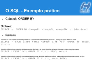 O SQL - Exemplo prático
● Cláusula ORDER BY
Sintaxe:
SELECT ... ORDER BY <campo1>, <campo2>, <campoN> ... [desc|asc]
● Exemplos:
Seleciona os livros cujos títulos iniciam pela letra “a” e ordena a lista primeiramente pelo autor e, em seguida, pelos títulos dos livros.
SELECT * FROM livro WHERE titulo LIKE ‘a%’ ORDER BY autor,
titulo;
Seleciona todos os livros ordenando decrescentemente pelo título e, se houver repetição de valores, obedece à ordem crescente do autor.
SELECT * FROM livro ORDER BY titulo DESC, autor;
Seleciona todos os livros ordenando crescentemente pelo título e, se houver repetição de valores, obedece à ordem decrescente do nome do autor.
SELECT * FROM livro ORDER BY titulo, autor DESC;
 