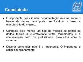 Concluindo
● É importante possuir uma documentação mínima sobre o
banco de dados para poder se localizar e fazer a
manutenção do mesmo.
● Conhecer pelo menos um tipo de modelo de banco de
dados facilita a interatividade entre ferramentas e a
comunicação com os profissionais envolvidos com o
sistema.
● Decorar comandos não é o importante. O importante é
saber o funcionamento!
 