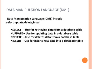 DATA MANIPULATION LANGUAGE (DML)

 Data Manipulation Language (DML) include
select,update,delete,insert:

   •SELECT - Use for retrieving data from a database table
   •UPDATE – Use for updating data in a database table
   •DELETE – Use for deletes data from a database table
   •INSERT - Use for inserts new data into a database table
 