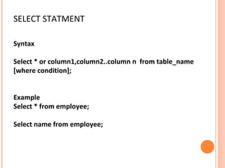 SELECT STATMENT

Syntax

Select * or column1,column2..column n from table_name
[where condition];


Example
Select * from employee;

Select name from employee;
 