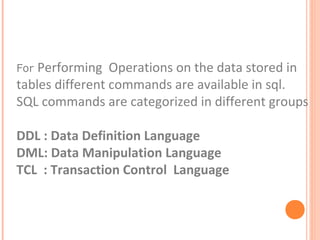 For Performing Operations on the data stored in
tables different commands are available in sql.
SQL commands are categorized in different groups

DDL : Data Definition Language
DML: Data Manipulation Language
TCL : Transaction Control Language
 