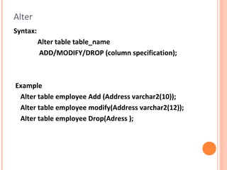 Alter
Syntax:
          Alter table table_name
          ADD/MODIFY/DROP (column specification);



Example
 Alter table employee Add (Address varchar2(10));
 Alter table employee modify(Address varchar2(12));
 Alter table employee Drop(Adress );
 