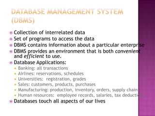  Collection of interrelated data
 Set of programs to access the data
 DBMS contains information about a particular enterprise
 DBMS provides an environment that is both convenient
and efficient to use.
 Database Applications:
 Banking: all transactions
 Airlines: reservations, schedules
 Universities: registration, grades
 Sales: customers, products, purchases
 Manufacturing: production, inventory, orders, supply chain
 Human resources: employee records, salaries, tax deductions
 Databases touch all aspects of our lives
 