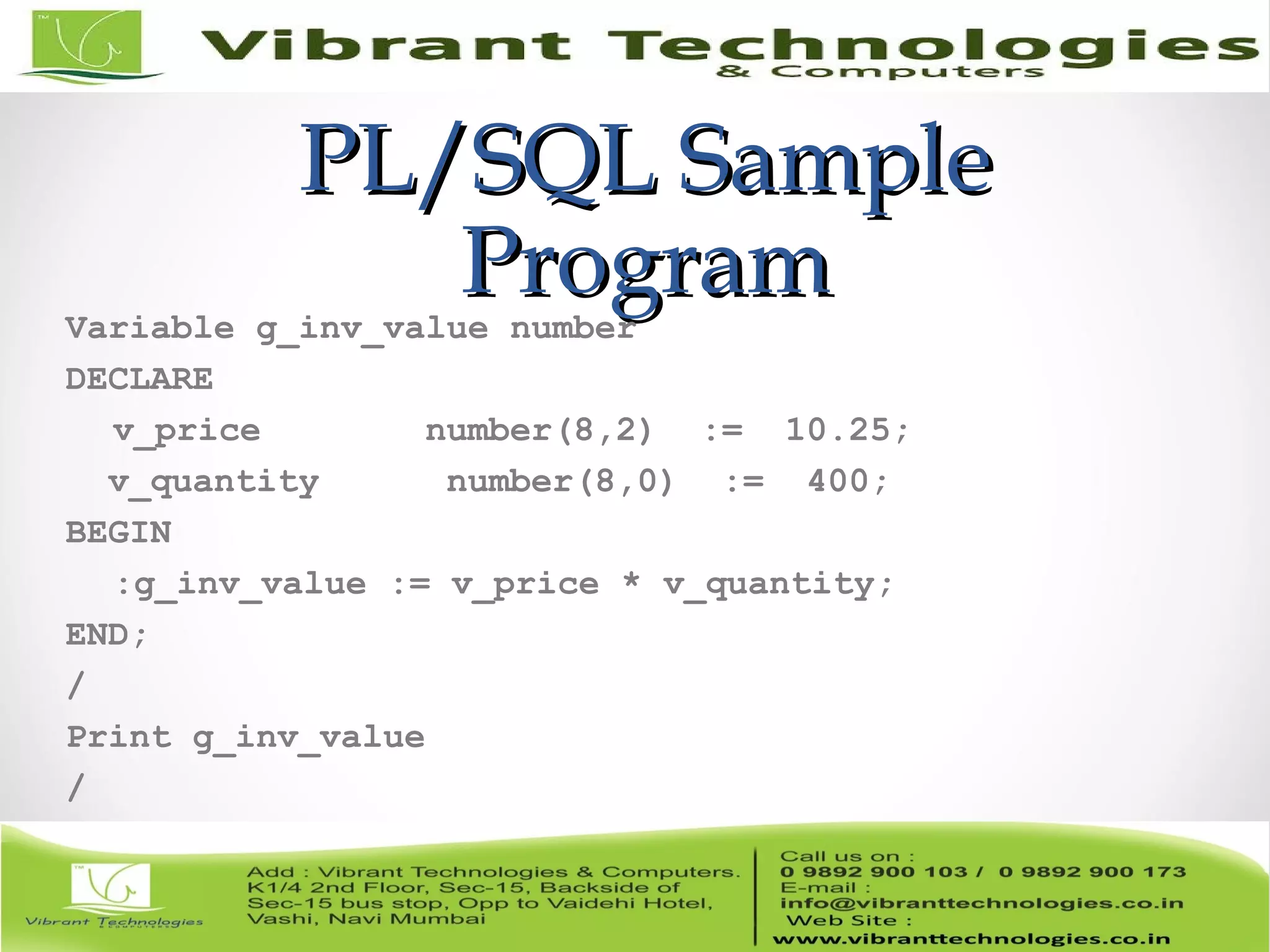 PL/SQL SamplePL/SQL Sample
ProgramProgramVariable g_inv_value number
DECLARE
v_price number(8,2) := 10.25;
v_quantity number(8,0) := 400;
BEGIN
:g_inv_value := v_price * v_quantity;
END;
/
Print g_inv_value
/
 
