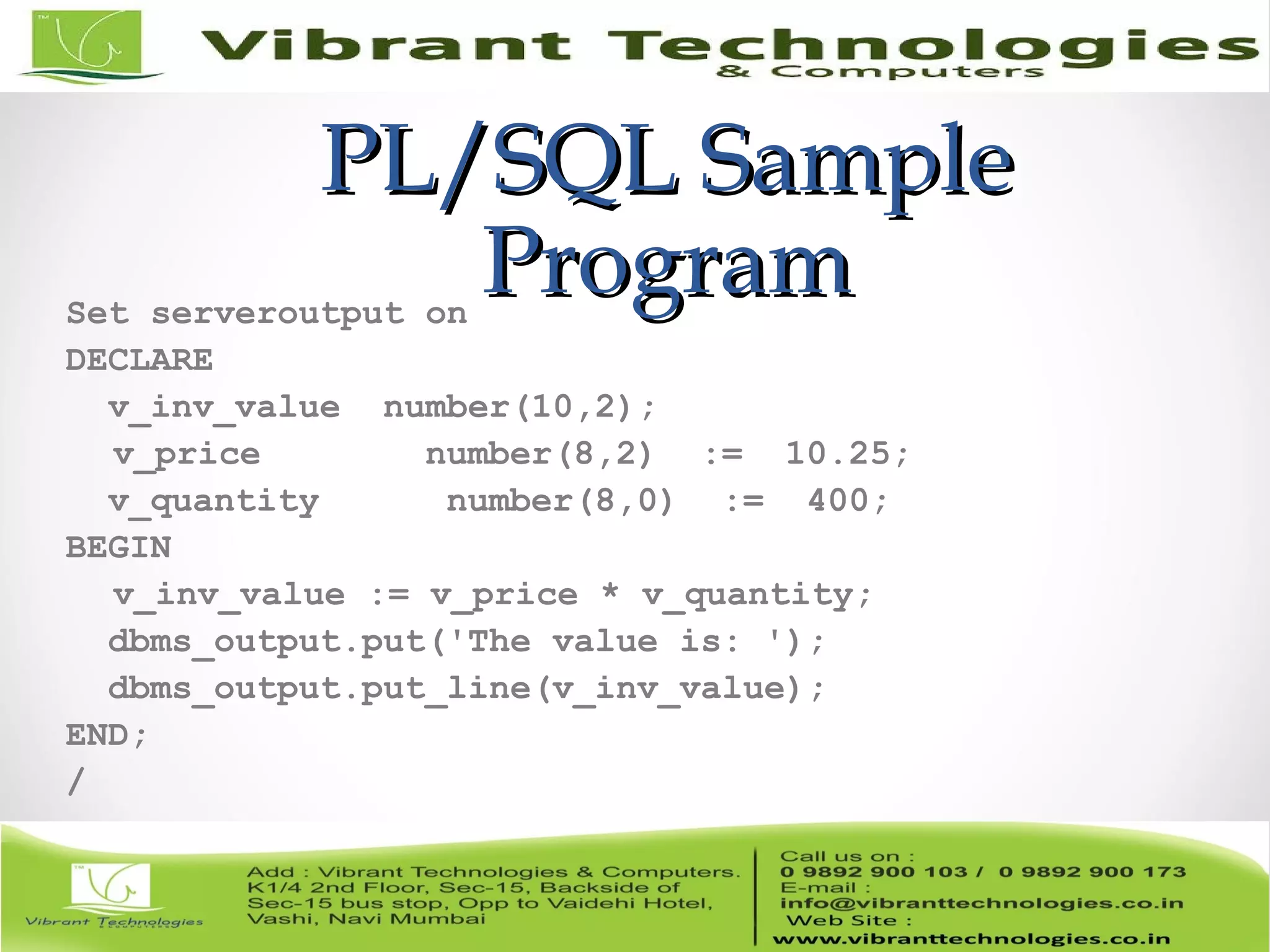 PL/SQL SamplePL/SQL Sample
ProgramProgramSet serveroutput on
DECLARE
v_inv_value number(10,2);
v_price number(8,2) := 10.25;
v_quantity number(8,0) := 400;
BEGIN
v_inv_value := v_price * v_quantity;
dbms_output.put('The value is: ');
dbms_output.put_line(v_inv_value);
END;
/
 