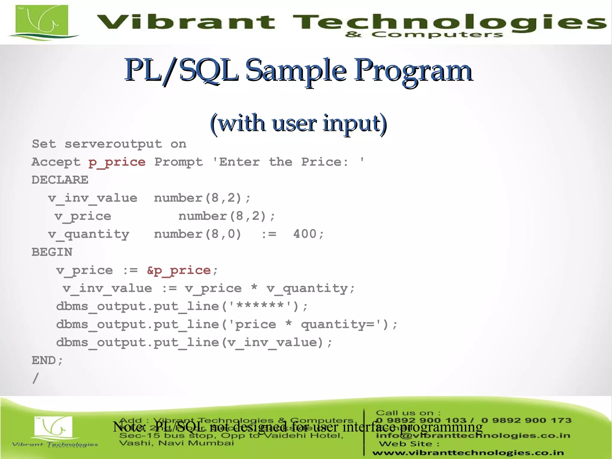 PL/SQL Sample ProgramPL/SQL Sample Program
(with user input)(with user input)
Set serveroutput on
Accept p_price Prompt 'Enter the Price: '
DECLARE
v_inv_value number(8,2);
v_price number(8,2);
v_quantity number(8,0) := 400;
BEGIN
v_price := &p_price;
v_inv_value := v_price * v_quantity;
dbms_output.put_line('******');
dbms_output.put_line('price * quantity=');
dbms_output.put_line(v_inv_value);
END;
/
Note: PL/SQL not designed for user interface programming
 