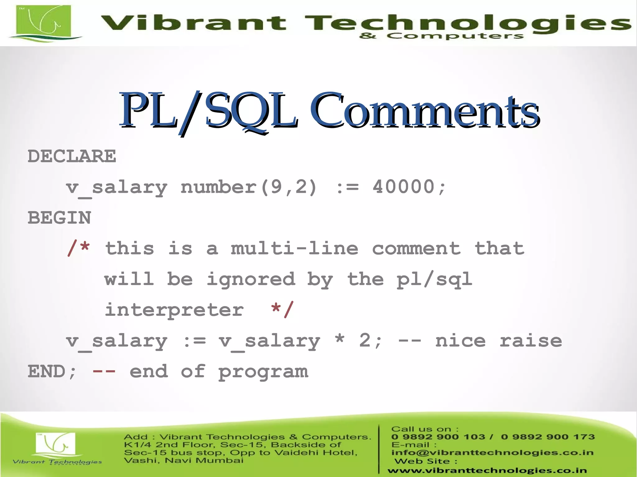 PL/SQL CommentsPL/SQL Comments
DECLARE
v_salary number(9,2) := 40000;
BEGIN
/* this is a multi-line comment that
will be ignored by the pl/sql
interpreter */
v_salary := v_salary * 2; -- nice raise
END; -- end of program
 